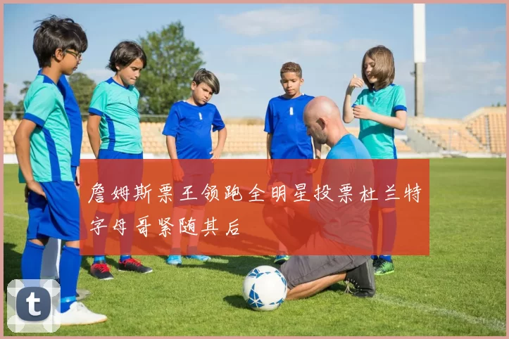 詹姆斯票王领跑全明星投票杜兰特字母哥紧随其后