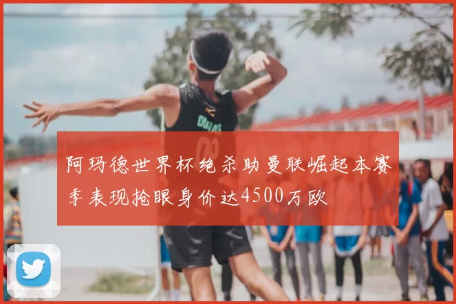 阿玛德世界杯绝杀助曼联崛起本赛季表现抢眼身价达4500万欧