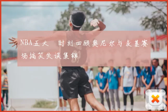 NBA五大囧时刻回顾奥尼尔与麦基赛场搞笑失误集锦