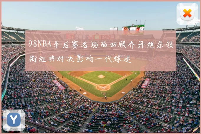 98NBA季后赛名场面回顾乔丹绝杀领衔经典对决影响一代球迷