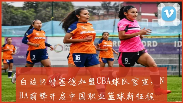 白边怀特塞德加盟CBA球队官宣,NBA前锋开启中国职业篮球新征程