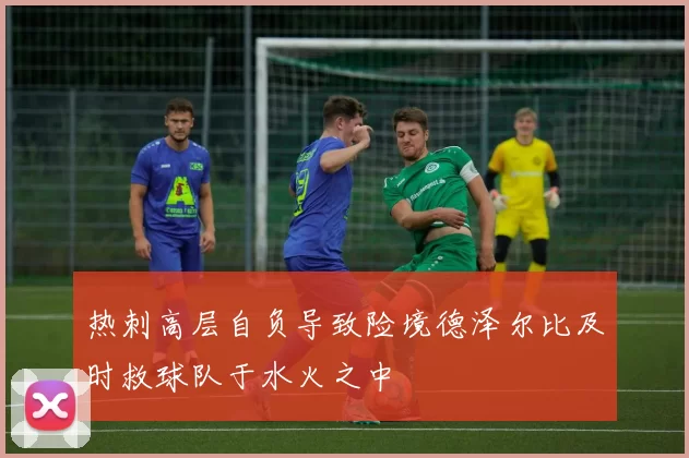 热刺高层自负导致险境德泽尔比及时救球队于水火之中