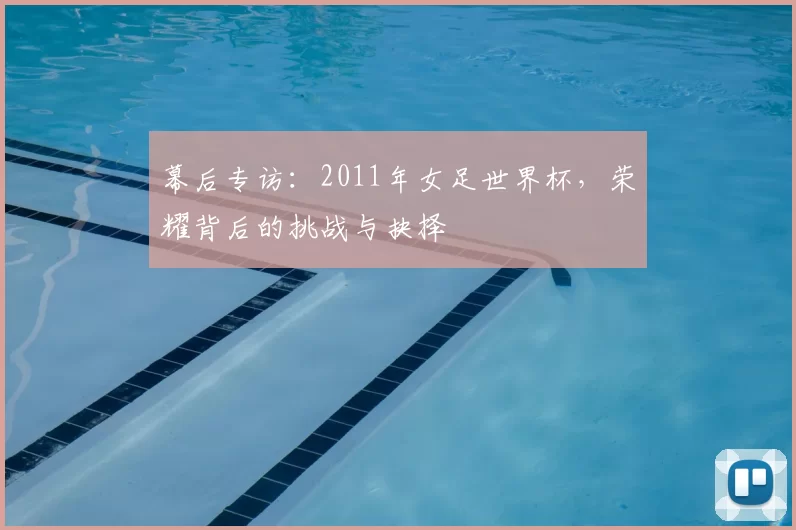 幕后专访:2011年女足世界杯,荣耀背后的挑战与抉择