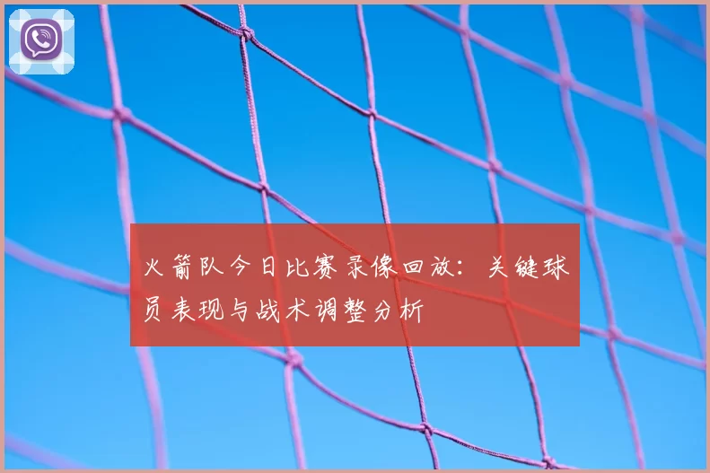 火箭队今日比赛录像回放：关键球员表现与战术调整分析