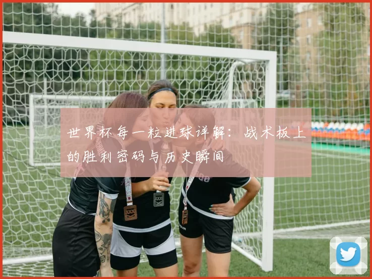 世界杯每一粒进球详解:战术板上的胜利密码与历史瞬间