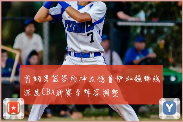 首钢男篮签约神龙德鲁伊加强锋线深度CBA新赛季阵容调整
