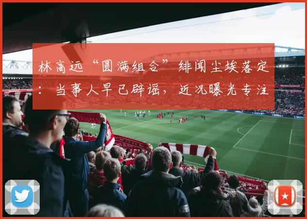 林高远“圆满组合”绯闻尘埃落定:当事人早已辟谣,近况曝光专注海外赛事