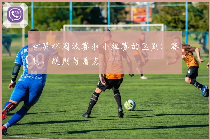 世界杯淘汰赛和小组赛的区别:赛制、规则与看点